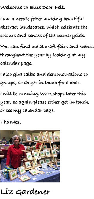 Welcome to Blue Door Felt. I am a needle felter making beautiful abstract landscapes, which celebrate the colours and senses of the countryside. You can find me at craft fairs and events throughout the year by looking at my calendar page. I also give talks and demonstrations to groups, so do get in touch for a chat. I will be running Workshops later this year, so again please either get in touch, or see my calendar page. Thanks, ﷯ Liz Gardener