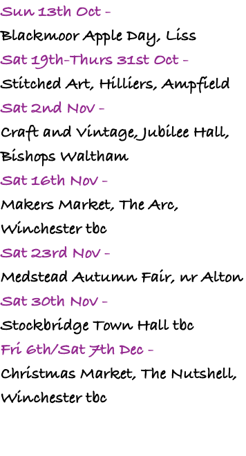 Sun 13th Oct -  Blackmoor Apple Day, Liss Sat 19th-Thurs 31st Oct - Stitched Art, Hilliers, Ampfield Sat 2nd Nov -  Craft and Vintage, Jubilee Hall, Bishops Waltham Sat 16th Nov -  Makers Market, The Arc, Winchester tbc Sat 23rd Nov -  Medstead Autumn Fair, nr Alton Sat 30th Nov -  Stockbridge Town Hall tbc Fri 6th/Sat 7th Dec -  Christmas Market, The Nutshell, Winchester tbc 