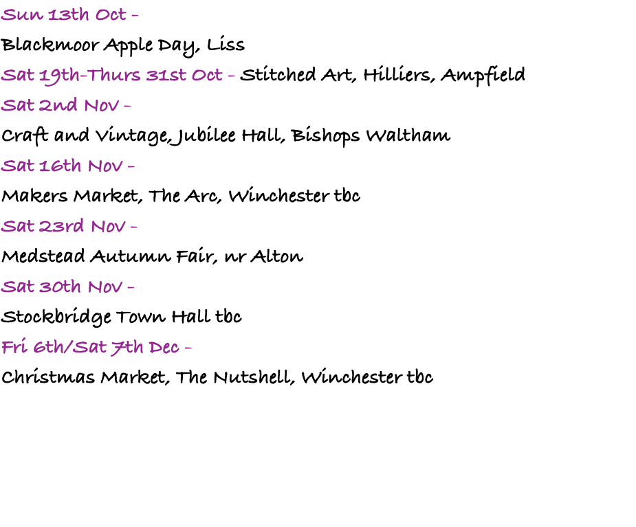 Sun 13th Oct -  Blackmoor Apple Day, Liss Sat 19th-Thurs 31st Oct - Stitched Art, Hilliers, Ampfield Sat 2nd Nov -  Craft and Vintage, Jubilee Hall, Bishops Waltham Sat 16th Nov -  Makers Market, The Arc, Winchester tbc Sat 23rd Nov -  Medstead Autumn Fair, nr Alton Sat 30th Nov -  Stockbridge Town Hall tbc Fri 6th/Sat 7th Dec -  Christmas Market, The Nutshell, Winchester tbc 
